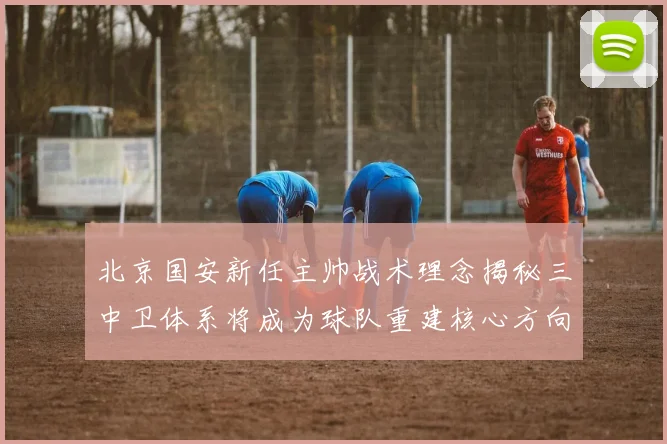 北京国安新任主帅战术理念揭秘三中卫体系将成为球队重建核心方向
